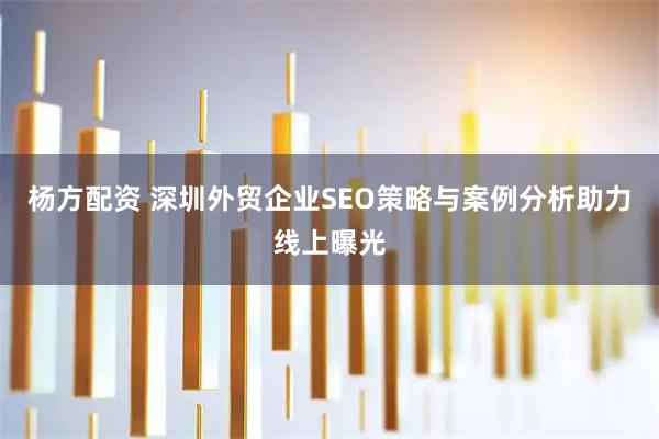 杨方配资 深圳外贸企业SEO策略与案例分析助力线上曝光