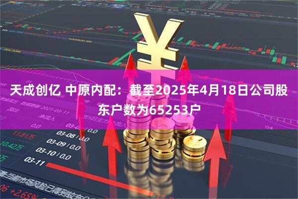 天成创亿 中原内配：截至2025年4月18日公司股东户数为65253户