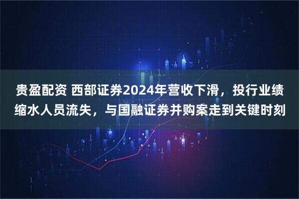 贵盈配资 西部证券2024年营收下滑,投行业绩缩水人员流失,与国融证券并购案走到关键时刻