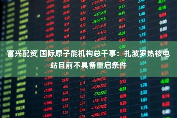 富兴配资 国际原子能机构总干事：扎波罗热核电站目前不具备重启条件