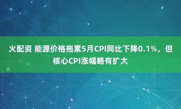 火配资 能源价格拖累5月CPI同比下降0.1%，但核心CPI涨幅略有扩大