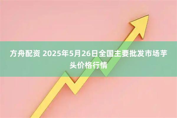 方舟配资 2025年5月26日全国主要批发市场芋头价格行情