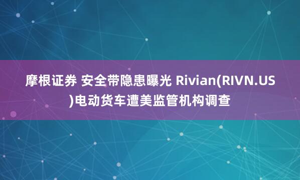 摩根证券 安全带隐患曝光 Rivian(RIVN.US)电动货车遭美监管机构调查