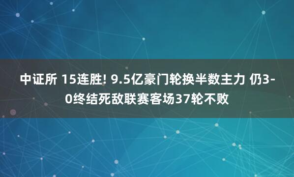 中证所 15连胜! 9.5亿豪门轮换半数主力 仍3-0终结死敌联赛客场37轮不败