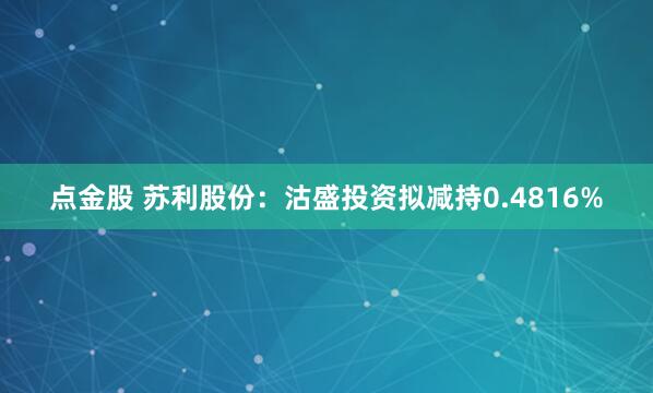 点金股 苏利股份：沽盛投资拟减持0.4816%