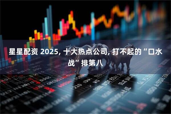 星星配资 2025, 十大热点公司, 打不起的“口水战”排第八