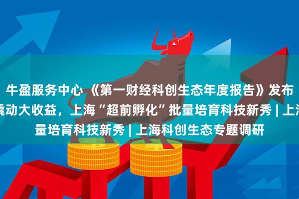 牛盈服务中心 《第一财经科创生态年度报告》发布，赋权改革小切口撬动大收益，上海“超前孵化”批量培育科技新秀 | 上海科创生态专题调研