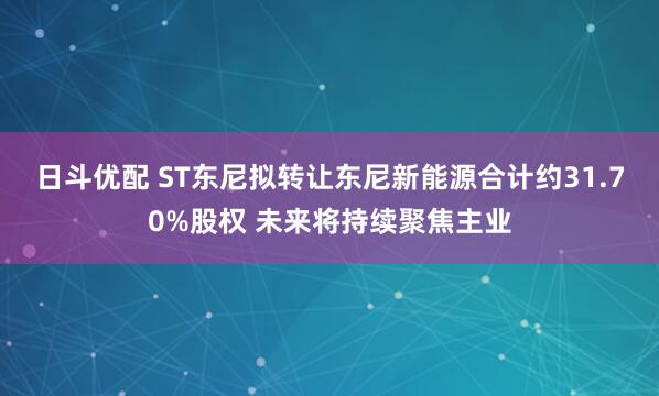 日斗优配 ST东尼拟转让东尼新能源合计约31.70%股权 未来将持续聚焦主业