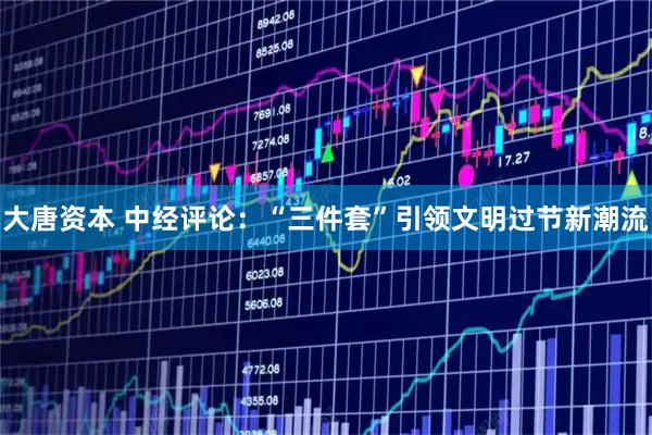 大唐资本 中经评论：“三件套”引领文明过节新潮流