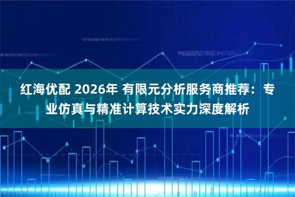 红海优配 2026年 有限元分析服务商推荐：专业仿真与精准计算技术实力深度解析