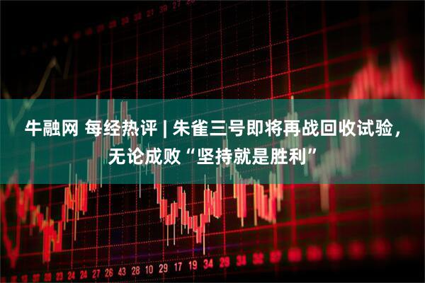 牛融网 每经热评 | 朱雀三号即将再战回收试验，无论成败“坚持就是胜利”