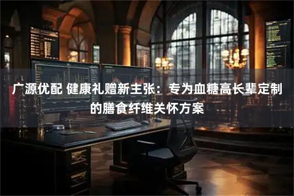 广源优配 健康礼赠新主张：专为血糖高长辈定制的膳食纤维关怀方案