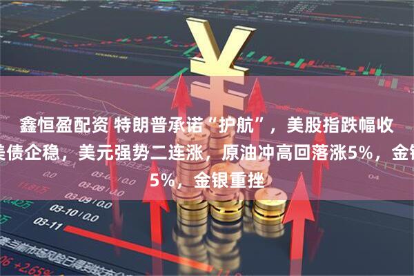 鑫恒盈配资 特朗普承诺“护航”,美股指跌幅收窄,美债企稳,美元强势二连涨,原油冲高回落涨5%,金银重挫