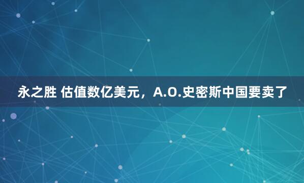 永之胜 估值数亿美元，A.O.史密斯中国要卖了