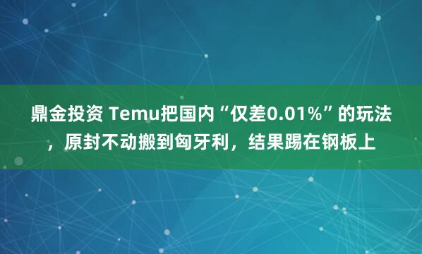 鼎金投资 Temu把国内“仅差0.01%”的玩法，原封不动搬到匈牙利，结果踢在钢板上