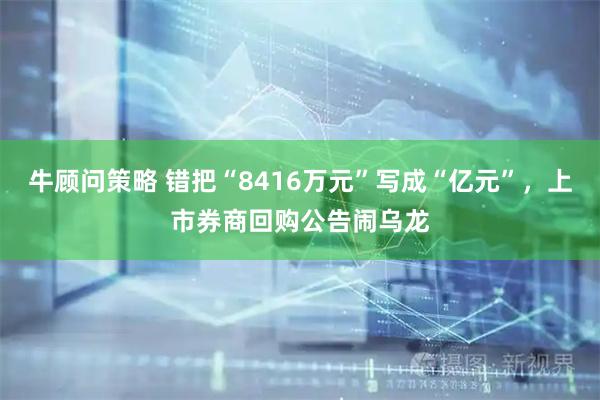 牛顾问策略 错把“8416万元”写成“亿元”,上市券商回购公告闹乌龙