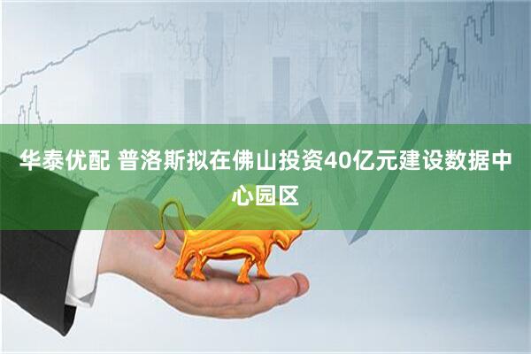 华泰优配 普洛斯拟在佛山投资40亿元建设数据中心园区